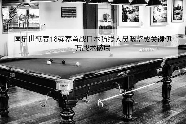 国足世预赛18强赛首战日本防线人员调整成关键伊万战术破局